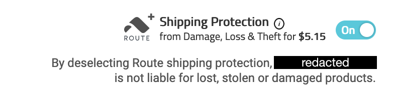 Route Shipping Protection from Damage, Loss & Theft for $5.15 next to an on/off slider. By deselecting Route shipping protection, redacted is not liable for lost, stolen or damaged products.